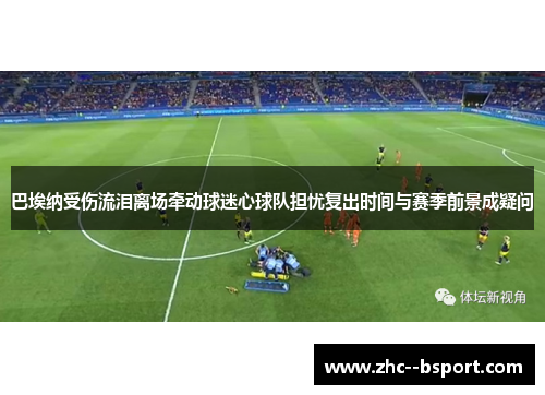 巴埃纳受伤流泪离场牵动球迷心球队担忧复出时间与赛季前景成疑问